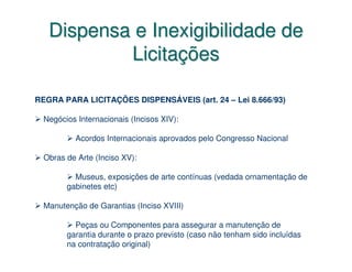 Dispensa e Inexigibilidade de
           Licitações

REGRA PARA LICITAÇÕES DISPENSÁVEIS (art. 24 – Lei 8.666/93)

  Negócios Internacionais (Incisos XIV):

           Acordos Internacionais aprovados pelo Congresso Nacional

  Obras de Arte (Inciso XV):

          Museus, exposições de arte contínuas (vedada ornamentação de
        gabinetes etc)

  Manutenção de Garantias (Inciso XVIII)

          Peças ou Componentes para assegurar a manutenção de
        garantia durante o prazo previsto (caso não tenham sido incluídas
        na contratação original)
 