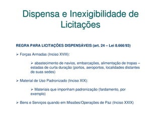 Dispensa e Inexigibilidade de
           Licitações

REGRA PARA LICITAÇÕES DISPENSÁVEIS (art. 24 – Lei 8.666/93)

  Forças Armadas (Inciso XVIII):

          abastecimento de navios, embarcações, alimentação de tropas –
        estadas de curta duração (portos, aeroportos, localidades distantes
        de suas sedes)

  Material de Uso Padronizado (Inciso XIX):

          Materiais que imponham padronização (fardamento, por
        exemplo)

  Bens e Serviços quando em Missões/Operações de Paz (Inciso XXIX)
 