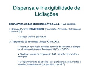 Dispensa e Inexigibilidade de
           Licitações
REGRA PARA LICITAÇÕES DISPENSÁVEIS (art. 24 – Lei 8.666/93)

   Serviços Públicos “CONCEDIDOS” (Concessão, Permissão, Autorização)
– Inciso XXII):

          Energia Elétrica, gás natural

  Transferência de Tecnologia (Incisos XXV e XXXI):

          Incentivar a produção científica por meio de contratos e alianças
        com Institutos de Ciência Tecnologia (ICT´s) e OSCIPs

           Objetivo: projetos de cooperação, P&D, geração de produtos e
        inovações

         Compartilhamento de laboratórios e profissionais, instrumentos e
        materiais, instalações etc (compartilhar com MPE)
 