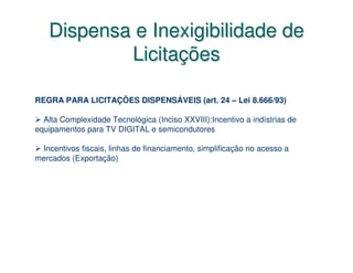Dispensa e Inexigibilidade de
           Licitações

REGRA PARA LICITAÇÕES DISPENSÁVEIS (art. 24 – Lei 8.666/93)

  Alta Complexidade Tecnológica (Inciso XXVIII):Incentivo a indístrias de
equipamentos para TV DIGITAL e semicondutores

 Incentivos fiscais, linhas de financiamento, simplificação no acesso a
mercados (Exportação)
 