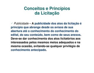 Conceitos e Princípios
             da Licitação

  Publicidade – A publicidade dos atos da licitação é
princípio que abrange desde os avisos de sua
abertura até o conhecimento do conhecimento do
edital, do seu conteúdo, bem como de seus anexos.
Deve-se dar conhecimento dos atos licitatórios aos
interessados pelos mesmos meios adequados e na
mesma ocasião, evitando-se qualquer privilégio de
conhecimento antecipado.
 