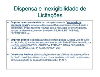 Dispensa e Inexigibilidade de
           Licitações
Empresa de economia mista ou, mais precisamente, "sociedade de
economia mista" é uma sociedade na qual há colaboração entre o Estado e
particulares, ambos reunindo recursos para a realização de uma finalidade,
sempre de objetivo econômico. Exemplos: BB, BNB, PETROBRÁS,
ELETROBRÁS etc

Empresa pública é a pessoa jurídica de direito público (Código Civil de 2002,
art. 41, inciso V) administrada exclusivamente pelo Poder Público, instituído por
um Ente estatal (EMPREL, COMPESA, PERPART, CAIXA ECONÔMICA
FEDERAL, BNDES, SERPRO, DATAPREV, ECT)

Consórcios Públicos são associações de entes públicos (ou pessoa jurídica
de direito privado) com fins comuns, buscando desenvolvimento de interesses
comuns no âmbito de suas administrações (Lei 11.107).
 