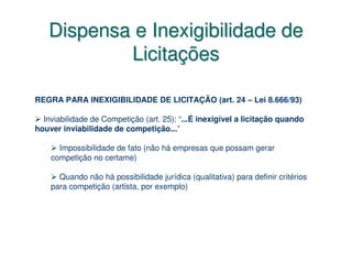 Dispensa e Inexigibilidade de
           Licitações

REGRA PARA INEXIGIBILIDADE DE LICITAÇÃO (art. 24 – Lei 8.666/93)

  Inviabilidade de Competição (art. 25): “...É inexigível a licitação quando
houver inviabilidade de competição...”

      Impossibilidade de fato (não há empresas que possam gerar
    competição no certame)

      Quando não há possibilidade jurídica (qualitativa) para definir critérios
    para competição (artista, por exemplo)
 