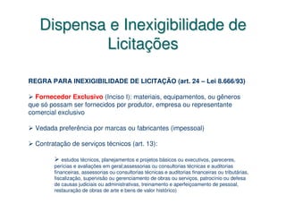 Dispensa e Inexigibilidade de
           Licitações

REGRA PARA INEXIGIBILIDADE DE LICITAÇÃO (art. 24 – Lei 8.666/93)

  Fornecedor Exclusivo (Inciso I): materiais, equipamentos, ou gêneros
que só possam ser fornecidos por produtor, empresa ou representante
comercial exclusivo

  Vedada preferência por marcas ou fabricantes (impessoal)

  Contratação de serviços técnicos (art. 13):

            estudos técnicos, planejamentos e projetos básicos ou executivos, pareceres,
        perícias e avaliações em geral;assessorias ou consultorias técnicas e auditorias
        financeiras, assessorias ou consultorias técnicas e auditorias financeiras ou tributárias,
        fiscalização, supervisão ou gerenciamento de obras ou serviços, patrocínio ou defesa
        de causas judiciais ou administrativas, treinamento e aperfeiçoamento de pessoal,
        restauração de obras de arte e bens de valor histórico)
 