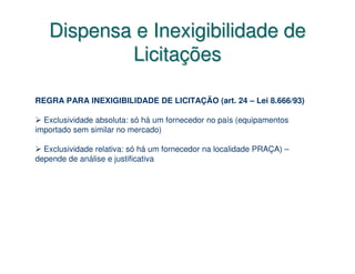Dispensa e Inexigibilidade de
           Licitações

REGRA PARA INEXIGIBILIDADE DE LICITAÇÃO (art. 24 – Lei 8.666/93)

  Exclusividade absoluta: só há um fornecedor no país (equipamentos
importado sem similar no mercado)

  Exclusividade relativa: só há um fornecedor na localidade PRAÇA) –
depende de análise e justificativa
 