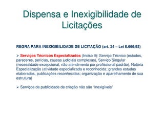 Dispensa e Inexigibilidade de
           Licitações

REGRA PARA INEXIGIBILIDADE DE LICITAÇÃO (art. 24 – Lei 8.666/93)

   Serviços Técnicos Especializados (Inciso II): Serviço Técnico (estudos,
pareceres, perícias, causas judiciais complexas), Serviço Singular
(necessidade excepcional, não atendimento por profissional padrão), Notória
Especialização (atividade especializada e reconhecida; grandes estudos
elaborados, publicações reconhecidas; organização e aparelhamento de sua
estrutura)

  Serviços de publicidade de criação não são “inexigíveis”
 