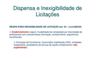 Dispensa e Inexigibilidade de
           Licitações

REGRA PARA INEXIGIBILIDADE DE LICITAÇÃO (art. 24 – Lei 8.666/93)

  Credenciamento (caput): Inviabilidade de competição por diversidade de
profissionais com características (formação, conhecimento, experiência)
semelhantes

      Formação de Condutores, Examinador (habilitação CNH), entidades
    hospitalares, prestadores de serviço de saúde complementar (não
    suplementar)
 