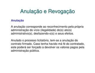 Anulação e Revogação
Anulação

A anulação corresponde ao reconhecimento pela própria
administração do vício (ilegalidade) do(s) ato(s)
administrativo(s), desfazendo-o(s) e seus efeitos.

Anulado o processo licitatório, tem-se a anulação do
contrato firmado. Caso tenha havido má fé do contratado,
este poderá ser forçado a devolver os valores pagos pela
administração pública.
 