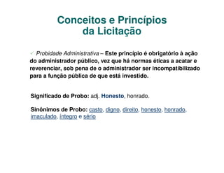 Conceitos e Princípios
              da Licitação

  Probidade Administrativa – Este princípio é obrigatório à ação
do administrador público, vez que há normas éticas a acatar e
reverenciar, sob pena de o administrador ser incompatibilizado
para a função pública de que está investido.


Significado de Probo: adj. Honesto, honrado.

Sinônimos de Probo: casto, digno, direito, honesto, honrado,
imaculado, íntegro e sério
 