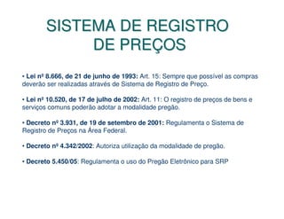 SISTEMA DE REGISTRO
             DE PREÇOS
• Lei nº 8.666, de 21 de junho de 1993: Art. 15: Sempre que possível as compras
deverão ser realizadas através de Sistema de Registro de Preço.

• Lei nº 10.520, de 17 de julho de 2002: Art. 11: O registro de preços de bens e
serviços comuns poderão adotar a modalidade pregão.

• Decreto nº 3.931, de 19 de setembro de 2001: Regulamenta o Sistema de
Registro de Preços na Área Federal.

• Decreto nº 4.342/2002: Autoriza utilização da modalidade de pregão.

• Decreto 5.450/05: Regulamenta o uso do Pregão Eletrônico para SRP
 