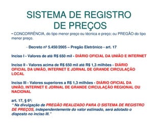 SISTEMA DE REGISTRO
             DE PREÇOS
• CONCORRÊNCIA, do tipo menor preço ou técnica e preço; ou PREGÃO do tipo
menor preço.

        - Decreto nº 5.450/2005 – Pregão Eletrônico - art. 17

Inciso I - Valores de até R$ 650 mil - DIÁRIO OFICIAL DA UNIÃO E INTERNET

Inciso II - Valores acima de R$ 650 mil até R$ 1,3 milhões - DIÁRIO
OFICIAL DA UNIÃO, INTERNET E JORNAL DE GRANDE CIRCULAÇÃO
LOCAL

Inciso III - Valores superiores a R$ 1,3 milhões - DIÁRIO OFICIAL DA
UNIÃO, INTERNET E JORNAL DE GRANDE CIRCULAÇÃO REGIONAL OU
NACIONAL

art. 17, § 6º:
“ Na divulgação de PREGÃO REALIZADO PARA O SISTEMA DE REGISTRO
DE PREÇOS, independentemente do valor estimado, será adotado o
disposto no inciso III.”
 