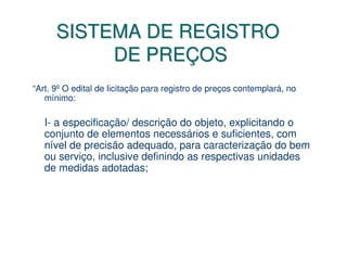 SISTEMA DE REGISTRO
           DE PREÇOS
“Art. 9º O edital de licitação para registro de preços contemplará, no
   mínimo:

   I- a especificação/ descrição do objeto, explicitando o
   conjunto de elementos necessários e suficientes, com
   nível de precisão adequado, para caracterização do bem
   ou serviço, inclusive definindo as respectivas unidades
   de medidas adotadas;
 