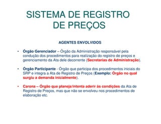 SISTEMA DE REGISTRO
          DE PREÇOS
                         AGENTES ENVOLVIDOS

•   Órgão Gerenciador – Órgão da Administração responsável pela
    condução dos procedimentos para realização do registro de preços e
    gerenciamento da Ata dele decorrente (Secretarias de Administração).

•   Órgão Participante - Órgão que participa dos procedimentos iniciais do
    SRP e integra a Ata de Registro de Preços (Exemplo: Órgão no qual
    surgiu a demanda inicialmente).

•   Carona – Órgão que planeja/intenta aderir às condições da Ata de
    Registro de Preços, mas que não se envolveu nos procedimentos de
    elaboração etc.
 