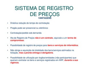 SISTEMA DE REGISTRO
             DE PREÇOS
                                 VANTAGENS

•   Drástica redução do tempo de contratação

•   Pregão pode ser presencial ou eletrônico

•   Contratação/pedido sob demanda

•   Ata de Registro de Preços não é um contrato, equivale a um termo de
    compromisso.

•   Possibilidade de registro de preços para bens e serviços de informática.

•   Não obriga a aquisição da totalidade dos bens/serviços estimados na
    licitação, mas a pronta entrega é obrigatória.

•   Possibilidade de utilização por órgãos/entidades (não participantes) que
    queiram contratar os bens e serviços registrados em ARP, durante a sua
    vigência.
 