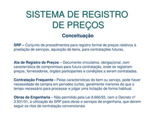 SISTEMA DE REGISTRO
            DE PREÇOS
                             Conceituação
SRP – Conjunto de procedimentos para registro formal de preços relativos à
prestação de serviços, aquisição de bens, para contratações futuras.


Ata de Registro de Preços – Documento vinculativo, obrigacional, com
característica de compromisso para futura contratação, onde se registram
preços, fornecedores, órgãos participantes e condições a serem contratadas.

Contratação Frequente - Pelas características do bem ou serviço, pode haver
necessidade de compra em períodos curtos, geralmente menores do que o
tempo necessário para processar e julgar uma licitação de forma habitual.

Obras de Engenharia – Não permitido pela Lei 8.666/93, nem o Decreto nº
3.931/01, a utilização do SRP para obras e serviços de engenharia, que devem
seguir os ritos de contratação convencionais
 