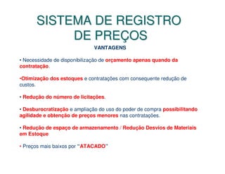 SISTEMA DE REGISTRO
           DE PREÇOS
                              VANTAGENS

• Necessidade de disponibilização de orçamento apenas quando da
contratação.

•Otimização dos estoques e contratações com consequente redução de
custos.

• Redução do número de licitações.

• Desburocratização e ampliação do uso do poder de compra possibilitando
agilidade e obtenção de preços menores nas contratações.

• Redução de espaço de armazenamento / Redução Desvios de Materiais
em Estoque

• Preços mais baixos por “ATACADO”
 