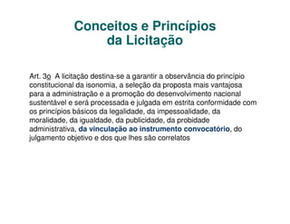 Conceitos e Princípios
                 da Licitação

Art. 3o A licitação destina-se a garantir a observância do princípio
constitucional da isonomia, a seleção da proposta mais vantajosa
para a administração e a promoção do desenvolvimento nacional
sustentável e será processada e julgada em estrita conformidade com
os princípios básicos da legalidade, da impessoalidade, da
moralidade, da igualdade, da publicidade, da probidade
administrativa, da vinculação ao instrumento convocatório, do
julgamento objetivo e dos que lhes são correlatos
 
