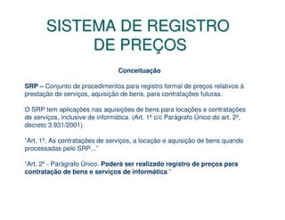 SISTEMA DE REGISTRO
            DE PREÇOS
                                 Conceituação

SRP – Conjunto de procedimentos para registro formal de preços relativos à
prestação de serviços, aquisição de bens, para contratações futuras.

O SRP tem aplicações nas aquisições de bens para locações e contratações
de serviços, inclusive de informática. (Art. 1º c/c Parágrafo Único do art. 2º,
decreto 3.931/2001)

“Art. 1º. As contratações de serviços, a locação e aquisição de bens quando
processadas pelo SRP...”

“Art. 2º - Parágrafo Único. Poderá ser realizado registro de preços para
contratação de bens e serviços de informática.”
 