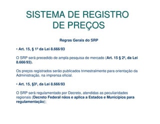 SISTEMA DE REGISTRO
           DE PREÇOS
                           Regras Gerais do SRP

• Art. 15, § 1º da Lei 8.666/93

O SRP será precedido de ampla pesquisa de mercado (Art. 15 § 2º, da Lei
8.666/93).

Os preços registrados serão publicados trimestralmente para orientação da
Administração, na imprensa oficial.

• Art. 15, §3º, da Lei 8.666/93

O SRP será regulamentado por Decreto, atendidas as peculiaridades
regionais (Decreto Federal nãos e aplica a Estados e Municípios para
regulamentação);
 