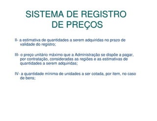 SISTEMA DE REGISTRO
           DE PREÇOS
II- a estimativa de quantidades a serem adquiridas no prazo de
    validade do registro;

III- o preço unitário máximo que a Administração se dispõe a pagar,
     por contratação, consideradas as regiões e as estimativas de
     quantidades a serem adquiridas;

IV- a quantidade mínima de unidades a ser cotada, por item, no caso
   de bens;
 