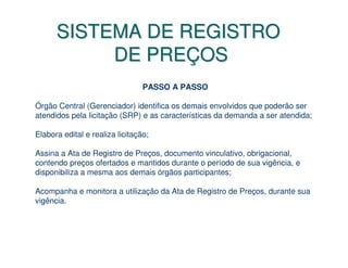 SISTEMA DE REGISTRO
           DE PREÇOS
                                 PASSO A PASSO

Órgão Central (Gerenciador) identifica os demais envolvidos que poderão ser
atendidos pela licitação (SRP) e as características da demanda a ser atendida;

Elabora edital e realiza licitação;

Assina a Ata de Registro de Preços, documento vinculativo, obrigacional,
contendo preços ofertados e mantidos durante o período de sua vigência, e
disponibiliza a mesma aos demais órgãos participantes;

Acompanha e monitora a utilização da Ata de Registro de Preços, durante sua
vigência.
 
