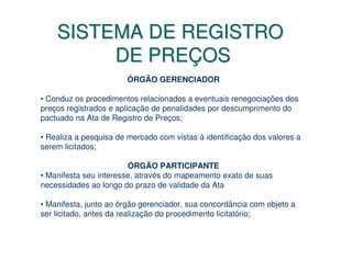 SISTEMA DE REGISTRO
         DE PREÇOS
                       ÓRGÃO GERENCIADOR

• Conduz os procedimentos relacionados a eventuais renegociações dos
preços registrados e aplicação de penalidades por descumprimento do
pactuado na Ata de Registro de Preços;

• Realiza a pesquisa de mercado com vistas à identificação dos valores a
serem licitados;

                        ÓRGÃO PARTICIPANTE
• Manifesta seu interesse, através do mapeamento exato de suas
necessidades ao longo do prazo de validade da Ata

• Manifesta, junto ao órgão gerenciador, sua concordância com objeto a
ser licitado, antes da realização do procedimento licitatório;
 