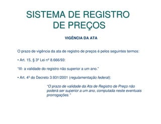 SISTEMA DE REGISTRO
          DE PREÇOS
                               VIGÊNCIA DA ATA


O prazo de vigência da ata de registro de preços é pelos seguintes termos:

• Art. 15, § 3º Lei nº 8.666/93:

“III- a validade do registro não superior a um ano.”

• Art. 4º do Decreto 3.931/2001 (regulamentação federal):

                   “O prazo de validade da Ata de Registro de Preço não
                   poderá ser superior a um ano, computada neste eventuais
                   prorrogações.”
 