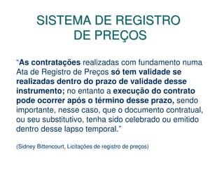 SISTEMA DE REGISTRO
             DE PREÇOS

“As contratações realizadas com fundamento numa
Ata de Registro de Preços só tem validade se
realizadas dentro do prazo de validade desse
instrumento; no entanto a execução do contrato
pode ocorrer após o término desse prazo, sendo
importante, nesse caso, que o documento contratual,
ou seu substitutivo, tenha sido celebrado ou emitido
dentro desse lapso temporal.”

(Sidney Bittencourt, Licitações de registro de preços)
 
