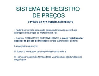 SISTEMA DE REGISTRO
      DE PREÇOS
             O PREÇO DA ATA PODERÁ SER REVISTO


• Poderá ser revisto pelo órgão gerenciador devido a eventuais
alterações dos preços de mercado (art.12).

• Quando, POR MOTIVO SUPERVENIENTE, o preço registrado for
superior as preços de mercado o Órgão Gerenciador poderá:

I- renegociar os preços;

II- liberar o fornecedor do compromisso assumido; e

III- convocar os demais fornecedores visando igual oportunidade de
negociação.
 