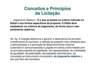 Conceitos e Princípios
                da Licitação
  Julgamento Objetivo – É o que se baseia no critério indicado no
Edital e nos termos específicos da proposta. O Edital deve
estabelecer os critérios de julgamento, de forma clara e com
parâmetros objetivos.


Art. 3o A licitação destina-se a garantir a observância do princípio
constitucional da isonomia, a seleção da proposta mais vantajosa para
a administração e a promoção do desenvolvimento nacional
sustentável e será processada e julgada em estrita conformidade com
os princípios básicos da legalidade, da impessoalidade, da moralidade,
da igualdade, da publicidade, da probidade administrativa, da
vinculação ao instrumento convocatório, do julgamento objetivo e
dos que lhes são correlatos
 