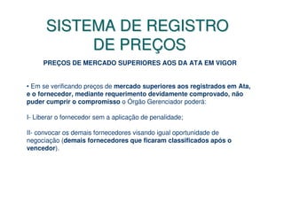 SISTEMA DE REGISTRO
           DE PREÇOS
     PREÇOS DE MERCADO SUPERIORES AOS DA ATA EM VIGOR


• Em se verificando preços de mercado superiores aos registrados em Ata,
e o fornecedor, mediante requerimento devidamente comprovado, não
puder cumprir o compromisso o Órgão Gerenciador poderá:

I- Liberar o fornecedor sem a aplicação de penalidade;

II- convocar os demais fornecedores visando igual oportunidade de
negociação (demais fornecedores que ficaram classificados após o
vencedor).
 