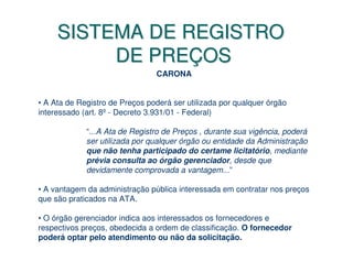SISTEMA DE REGISTRO
          DE PREÇOS
                                CARONA


• A Ata de Registro de Preços poderá ser utilizada por qualquer órgão
interessado (art. 8º - Decreto 3.931/01 - Federal)

             “...A Ata de Registro de Preços , durante sua vigência, poderá
             ser utilizada por qualquer órgão ou entidade da Administração
             que não tenha participado do certame licitatório, mediante
             prévia consulta ao órgão gerenciador, desde que
             devidamente comprovada a vantagem...”

• A vantagem da administração pública interessada em contratar nos preços
que são praticados na ATA.

• O órgão gerenciador indica aos interessados os fornecedores e
respectivos preços, obedecida a ordem de classificação. O fornecedor
poderá optar pelo atendimento ou não da solicitação.
 
