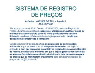 SISTEMA DE REGISTRO
          DE PREÇOS
               Acórdão 1.487/2007 DO TCU – Adesão à
                           ATA em Vigor

“De acordo com o art. 8º do Decreto nº 3.931/2001, a Ata de Registro de
Preços, durante a sua vigência, poderá ser utilizada por qualquer órgão ou
entidade da Administração que não tenha participado do certame
licitatório, mediante prévia consulta ao órgão gerenciador, desde que
devidamente comprovada a vantagem.”

“Ainda segundo §3º do citado artigo, as aquisições ou contratações
adicionais a que se refere o art. 8º não poderão exceder, por órgão ou
entidade, a cem por cento dos quantitativos registrados na Ata de Registro
de Preços, definidos no momento em que o órgão gerenciador consolida
as informações relativas à estimativa individual e total de consumo para
os órgãos que se manifestem previamente para participar do registro de
preços (Art. 3º,§2º, inciso II).”
 