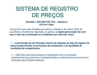 SISTEMA DE REGISTRO
           DE PREÇOS
               Acórdão 1.487/2007 DO TCU – Adesão à
                           ATA em Vigor

“Ao permitir que cada entidade que solicite a adesão à ata utiliza 100% do
quantitativo inicialmente registrado, na prática, o órgão gerenciador faz com
que o valor da contratação se multiplique por diversas vezes.”


“(...) a permissão de um ilimitado número de adesões às atas de registro de
preços pode afrontar os princípios da competição e da igualdade de
condições de competidores.”

 “(...) Está claro que essa situação é incompatível com a orientação
 constitucional que preconiza a competitividade e a observância da isonomia na
 realização das licitações públicas.”
 