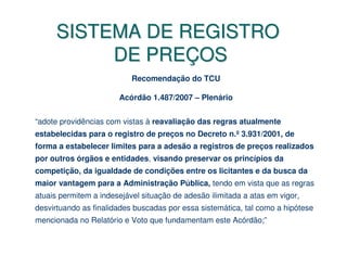SISTEMA DE REGISTRO
           DE PREÇOS
                           Recomendação do TCU

                       Acórdão 1.487/2007 – Plenário


“adote providências com vistas à reavaliação das regras atualmente
estabelecidas para o registro de preços no Decreto n.º 3.931/2001, de
forma a estabelecer limites para a adesão a registros de preços realizados
por outros órgãos e entidades, visando preservar os princípios da
competição, da igualdade de condições entre os licitantes e da busca da
maior vantagem para a Administração Pública, tendo em vista que as regras
atuais permitem a indesejável situação de adesão ilimitada a atas em vigor,
desvirtuando as finalidades buscadas por essa sistemática, tal como a hipótese
mencionada no Relatório e Voto que fundamentam este Acórdão;”
 