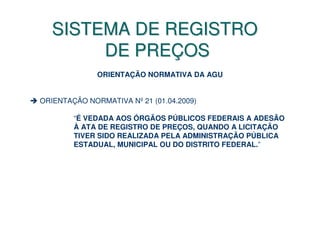 SISTEMA DE REGISTRO
        DE PREÇOS
              ORIENTAÇÃO NORMATIVA DA AGU


ORIENTAÇÃO NORMATIVA Nº 21 (01.04.2009)

        “É VEDADA AOS ÓRGÃOS PÚBLICOS FEDERAIS A ADESÃO
        À ATA DE REGISTRO DE PREÇOS, QUANDO A LICITAÇÃO
        TIVER SIDO REALIZADA PELA ADMINISTRAÇÃO PÚBLICA
        ESTADUAL, MUNICIPAL OU DO DISTRITO FEDERAL.”
 
