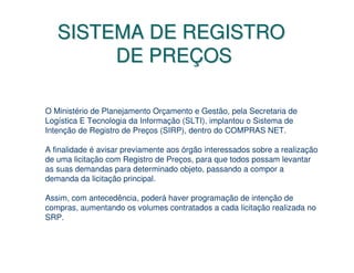 SISTEMA DE REGISTRO
        DE PREÇOS

O Ministério de Planejamento Orçamento e Gestão, pela Secretaria de
Logística E Tecnologia da Informação (SLTI), implantou o Sistema de
Intenção de Registro de Preços (SIRP), dentro do COMPRAS NET.

A finalidade é avisar previamente aos órgão interessados sobre a realização
de uma licitação com Registro de Preços, para que todos possam levantar
as suas demandas para determinado objeto, passando a compor a
demanda da licitação principal.

Assim, com antecedência, poderá haver programação de intenção de
compras, aumentando os volumes contratados a cada licitação realizada no
SRP.
 