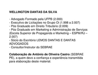 WELLINGTON DANTAS DA SILVA

- Advogado Formado pela UFPB (2.000)
- Executivo de Licitações no Grupo Oi (1.998 a 2.007)
- Pós Graduado em Direito Tributário (2.009)
- Pós Graduado em Marketing e Administração de Serviços
(Escola Superior de Propaganda e Marketing – ESPM/RJ –
2.007)
- Sócio do Escritório LEMOS DANTAS E DANTAS
ADVOGADOS
- Consultor/Instrutor do SEBRAE

Colaboração de Antônio de Oliveira Castro (SEBRAE
PE), a quem devo a confiança e experiência transmitida
para elaboração deste material.
 