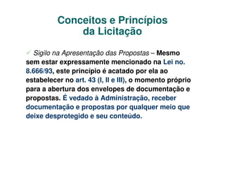 Conceitos e Princípios
              da Licitação

  Sigilo na Apresentação das Propostas – Mesmo
sem estar expressamente mencionado na Lei no.
8.666/93, este princípio é acatado por ela ao
estabelecer no art. 43 (I, II e III), o momento próprio
para a abertura dos envelopes de documentação e
propostas. É vedado à Administração, receber
documentação e propostas por qualquer meio que
deixe desprotegido e seu conteúdo.
 