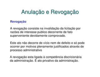 Anulação e Revogação
Revogação

A revogação consiste na invalidação da licitação por
razões de interesse publico decorrente de fato
superveniente devidamente comprovado.

Este ato não decorre de vício nem de defeito e só pode
ocorrer por motivos plenamente justificados através de
processo administrativo

A revogação esta ligada à competência discricionária
da administração. É ato privativo da administração.
 