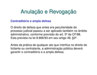 Anulação e Revogação
Contraditório e ampla defesa

O direito de defesa que antes era peculiaridade do
processo judicial passou a ser aplicado também no âmbito
administrativo, conforme previsão do art. 5º da CF/88.
Esta prevista na lei 8.666/93 em seu artigo 49, §3º.

Antes da prática de qualquer ato que interfica no direito do
licitante ou contratante, a administração pública deverá
garantir o contraditório e a ampla defesa.
 