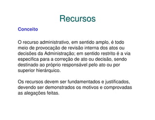 Recursos
Conceito

O recurso administrativo, em sentido amplo, é todo
meio de provocação de revisão interna dos atos ou
decisões da Administração; em sentido restrito é a via
especifica para a correção de ato ou decisão, sendo
destinado ao próprio responsável pelo ato ou por
superior hierárquico.

Os recursos devem ser fundamentados e justificados,
devendo ser demonstrados os motivos e comprovadas
as alegações feitas.
 