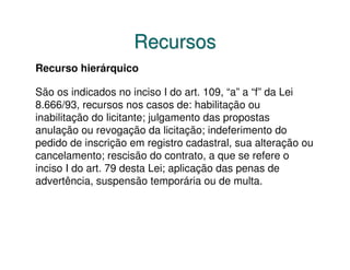 Recursos
Recurso hierárquico

São os indicados no inciso I do art. 109, “a” a “f” da Lei
8.666/93, recursos nos casos de: habilitação ou
inabilitação do licitante; julgamento das propostas
anulação ou revogação da licitação; indeferimento do
pedido de inscrição em registro cadastral, sua alteração ou
cancelamento; rescisão do contrato, a que se refere o
inciso I do art. 79 desta Lei; aplicação das penas de
advertência, suspensão temporária ou de multa.
 