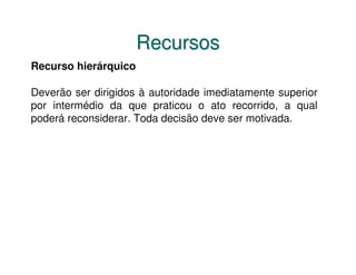 Recursos
Recurso hierárquico

Deverão ser dirigidos à autoridade imediatamente superior
por intermédio da que praticou o ato recorrido, a qual
poderá reconsiderar. Toda decisão deve ser motivada.
 