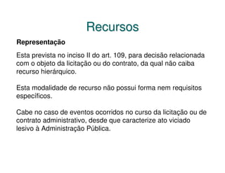 Recursos
Representação
Esta prevista no inciso II do art. 109, para decisão relacionada
com o objeto da licitação ou do contrato, da qual não caiba
recurso hierárquico.

Esta modalidade de recurso não possui forma nem requisitos
específicos.

Cabe no caso de eventos ocorridos no curso da licitação ou de
contrato administrativo, desde que caracterize ato viciado
lesivo à Administração Pública.
 