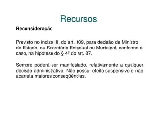 Recursos
Reconsideração

Previsto no inciso III, do art. 109, para decisão de Ministro
de Estado, ou Secretário Estadual ou Municipal, conforme o
caso, na hipótese do § 4º do art. 87.

Sempre poderá ser manifestado, relativamente a qualquer
decisão administrativa. Não possui efeito suspensivo e não
acarreta maiores conseqüências.
 