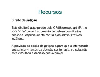 Recursos
Direito de petição

Este direito é assegurado pela CF/88 em seu art. 5º, inc.
XXXIV, “a” como instrumento de defesa dos direitos
pessoais, especialmente contra atos administrativos
inválidos.

A previsão do direito de petição é para que o interessado
possa intervir antes da decisão ser tomada, ou seja, não
esta vinculada à decisão desfavorável
 