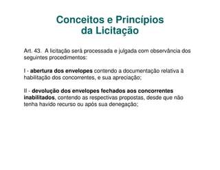 Conceitos e Princípios
                da Licitação
Art. 43. A licitação será processada e julgada com observância dos
seguintes procedimentos:

I - abertura dos envelopes contendo a documentação relativa à
habilitação dos concorrentes, e sua apreciação;

II - devolução dos envelopes fechados aos concorrentes
inabilitados, contendo as respectivas propostas, desde que não
tenha havido recurso ou após sua denegação;
 