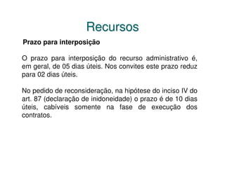 Recursos
Prazo para interposição

O prazo para interposição do recurso administrativo é,
em geral, de 05 dias úteis. Nos convites este prazo reduz
para 02 dias úteis.

No pedido de reconsideração, na hipótese do inciso IV do
art. 87 (declaração de inidoneidade) o prazo é de 10 dias
úteis, cabíveis somente na fase de execução dos
contratos.
 