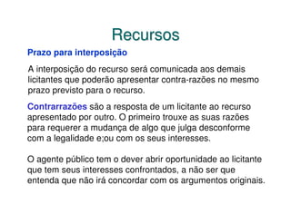 Recursos
Prazo para interposição
A interposição do recurso será comunicada aos demais
licitantes que poderão apresentar contra-razões no mesmo
prazo previsto para o recurso.
Contrarrazões são a resposta de um licitante ao recurso
apresentado por outro. O primeiro trouxe as suas razões
para requerer a mudança de algo que julga desconforme
com a legalidade e;ou com os seus interesses.

O agente público tem o dever abrir oportunidade ao licitante
que tem seus interesses confrontados, a não ser que
entenda que não irá concordar com os argumentos originais.
 